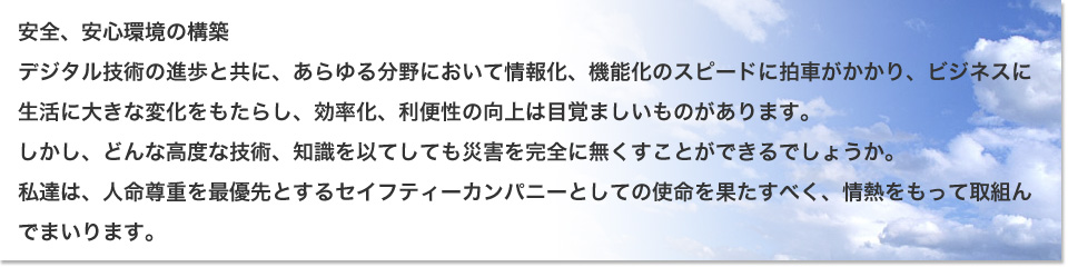 安全、安心環境の構築
デジタル技術の進歩と共に、あらゆる分野において情報化、機能化のスピードに拍車がかかり、ビジネスに生活に大きな変化をもたらし、効率化、利便性の向上は目覚ましいものがあります。
しかし、どんな高度な技術、知識を以てしても災害を完全に無くすことができるでしょうか。
私達は、人命尊重を最優先とするセイフティーカンパニーとしての使命を果たすべく、情熱をもって取組んでまいります。